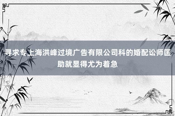 寻求专上海洪峰过境广告有限公司科的婚配讼师匡助就显得尤为着急